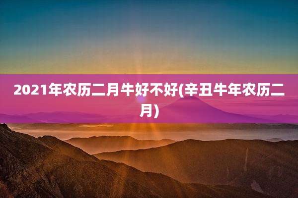 2021年农历二月牛好不好(辛丑牛年农历二月)