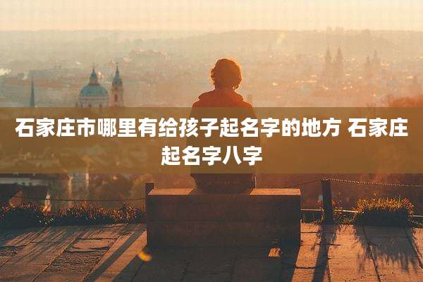 石家庄市哪里有给孩子起名字的地方 石家庄起名字八字