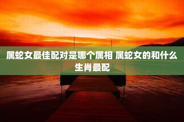 属蛇女最佳配对是哪个属相 属蛇女的和什么生肖最配