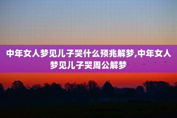中年女人梦见儿子哭什么预兆解梦,中年女人梦见儿子哭周公解梦