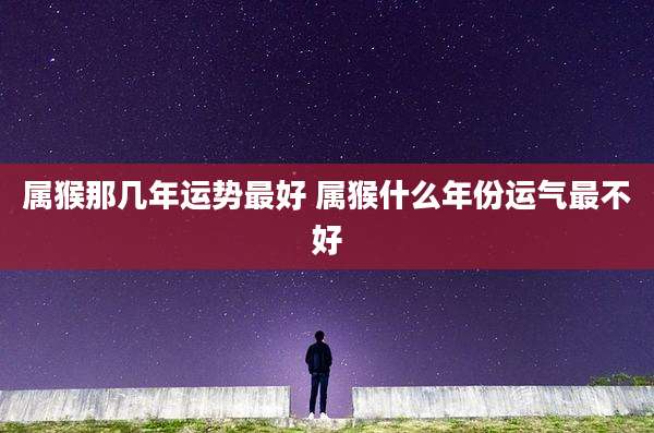 属猴那几年运势最好 属猴什么年份运气最不好
