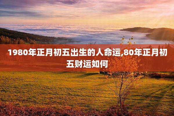 1980年正月初五出生的人命运,80年正月初五财运如何