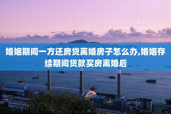 婚姻期间一方还房贷离婚房子怎么办,婚姻存续期间贷款买房离婚后