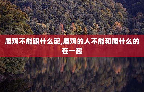 属鸡不能跟什么配,属鸡的人不能和属什么的在一起