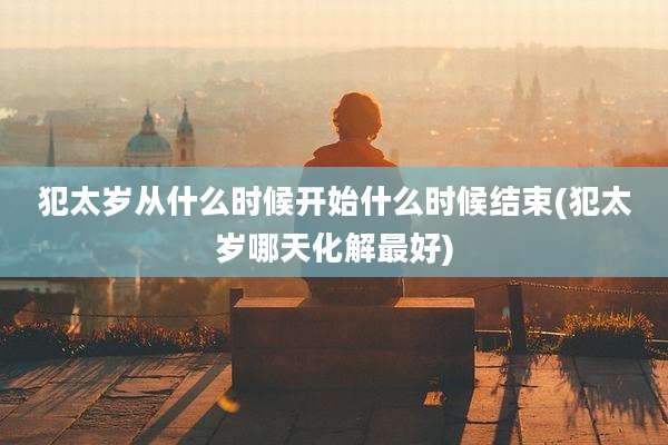 犯太岁从什么时候开始什么时候结束(犯太岁哪天化解最好)