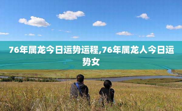 76年属龙今日运势运程,76年属龙人今日运势女