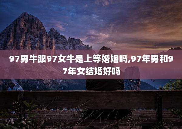 97男牛跟97女牛是上等婚姻吗,97年男和97年女结婚好吗