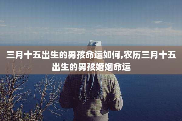 三月十五出生的男孩命运如何,农历三月十五出生的男孩婚姻命运