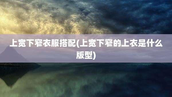 上宽下窄衣服搭配(上宽下窄的上衣是什么版型)