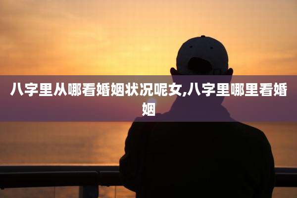 八字里从哪看婚姻状况呢女,八字里哪里看婚姻