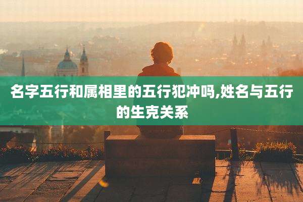 名字五行和属相里的五行犯冲吗,姓名与五行的生克关系