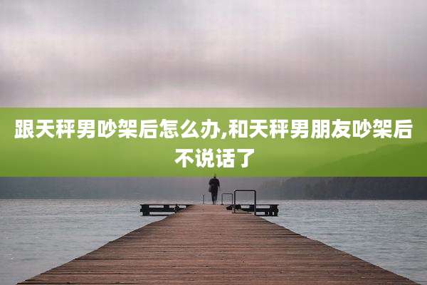跟天秤男吵架后怎么办,和天秤男朋友吵架后不说话了