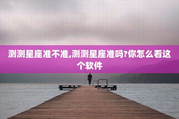 测测星座准不准,测测星座准吗?你怎么看这个软件