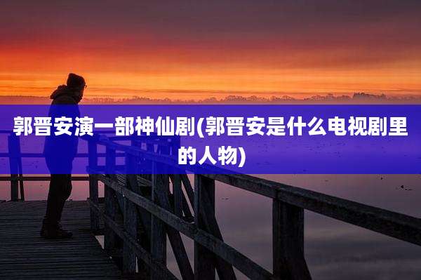 郭晋安演一部神仙剧(郭晋安是什么电视剧里的人物)