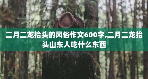 二月二龙抬头的风俗作文600字,二月二龙抬头山东人吃什么东西