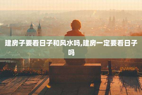 建房子要看日子和风水吗,建房一定要看日子吗