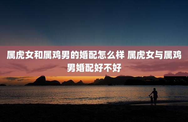 属虎女和属鸡男的婚配怎么样 属虎女与属鸡男婚配好不好