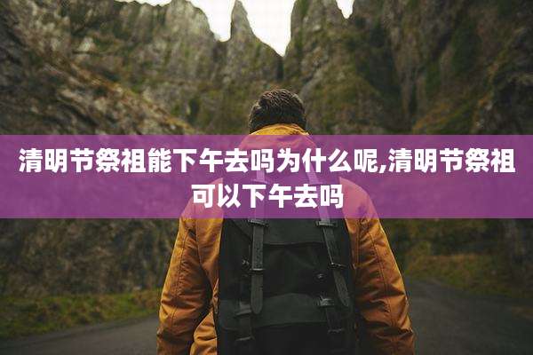 清明节祭祖能下午去吗为什么呢,清明节祭祖可以下午去吗