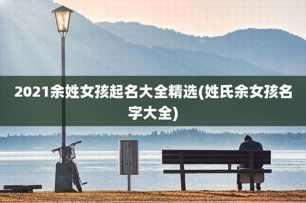 2021余姓女孩起名大全精选(姓氏余女孩名字大全)