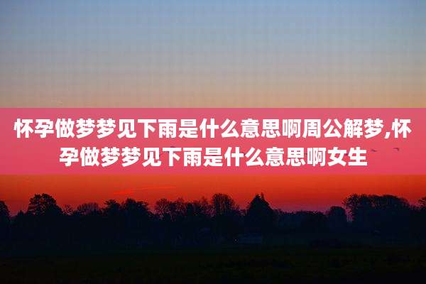 怀孕做梦梦见下雨是什么意思啊周公解梦,怀孕做梦梦见下雨是什么意思啊女生