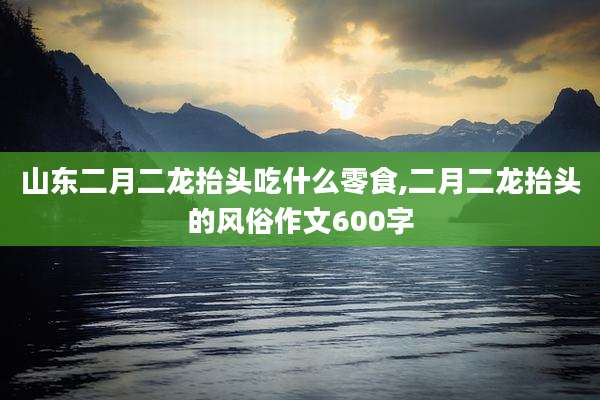 山东二月二龙抬头吃什么零食,二月二龙抬头的风俗作文600字