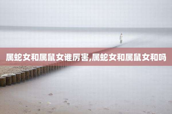 属蛇女和属鼠女谁厉害,属蛇女和属鼠女和吗