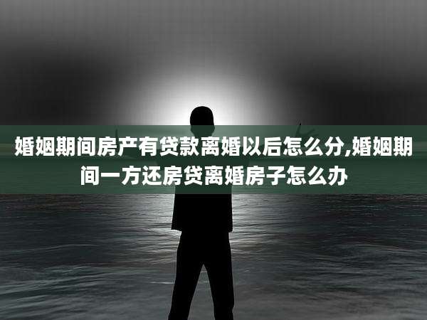 婚姻期间房产有贷款离婚以后怎么分,婚姻期间一方还房贷离婚房子怎么办