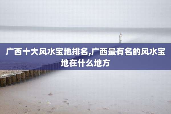 广西十大风水宝地排名,广西最有名的风水宝地在什么地方