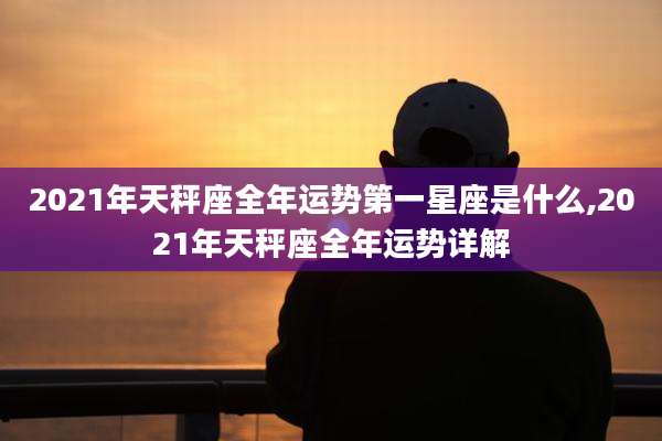 2021年天秤座全年运势第一星座是什么,2021年天秤座全年运势详解