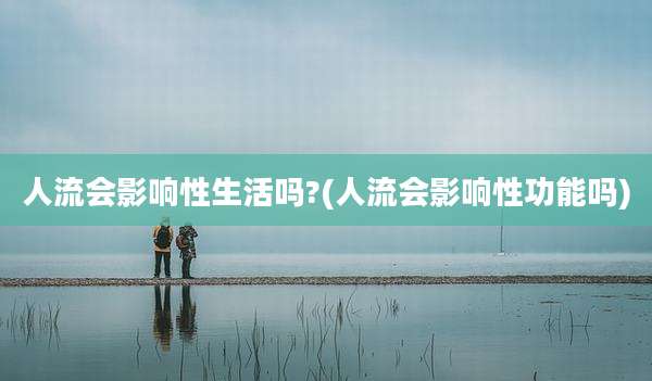 人流会影响性生活吗?(人流会影响性功能吗)