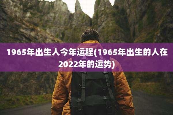 1965年出生人今年运程(1965年出生的人在2022年的运势)