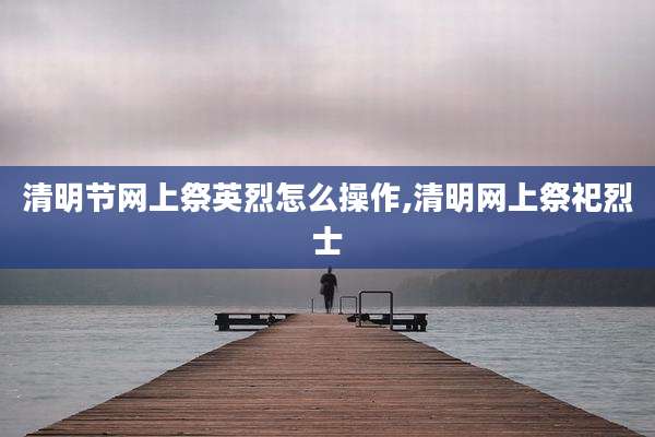 清明节网上祭英烈怎么操作,清明网上祭祀烈士