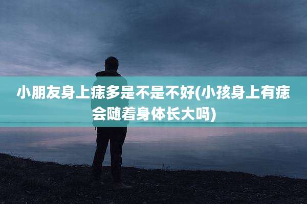 小朋友身上痣多是不是不好(小孩身上有痣会随着身体长大吗)