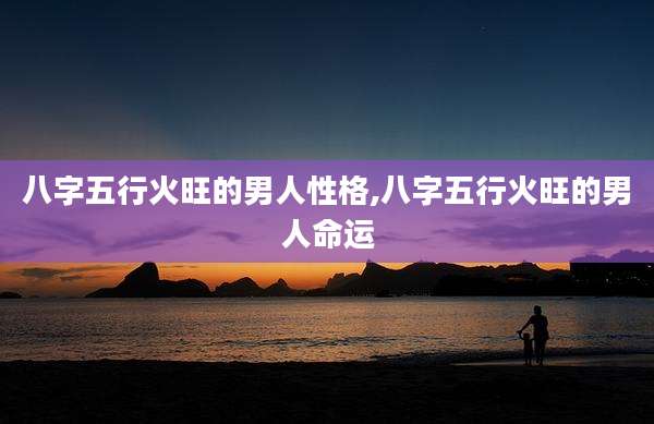 八字五行火旺的男人性格,八字五行火旺的男人命运