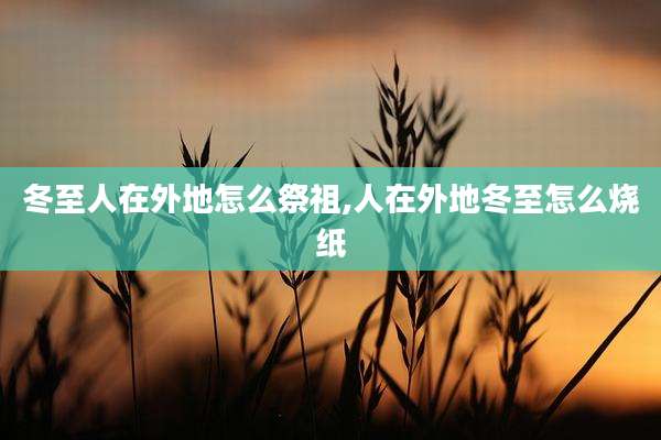 冬至人在外地怎么祭祖,人在外地冬至怎么烧纸