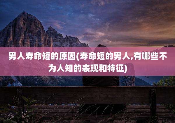 男人寿命短的原因(寿命短的男人,有哪些不为人知的表现和特征)