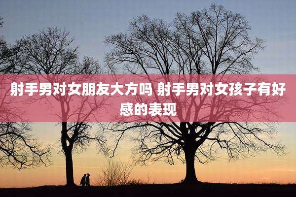 射手男对女朋友大方吗 射手男对女孩子有好感的表现