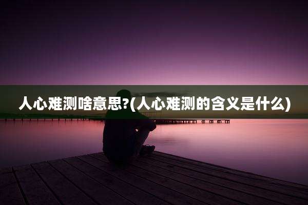 人心难测啥意思?(人心难测的含义是什么)