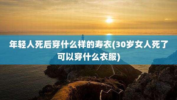 年轻人死后穿什么样的寿衣(30岁女人死了可以穿什么衣服)