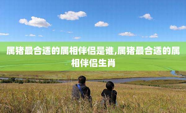 属猪最合适的属相伴侣是谁,属猪最合适的属相伴侣生肖