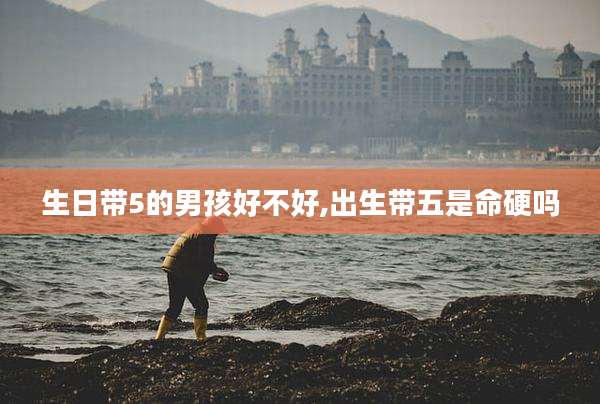 生日带5的男孩好不好,出生带五是命硬吗
