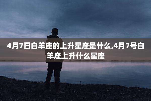 4月7日白羊座的上升星座是什么,4月7号白羊座上升什么星座