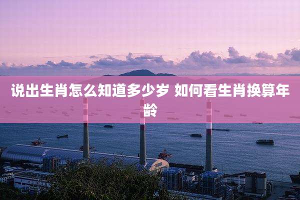 说出生肖怎么知道多少岁 如何看生肖换算年龄