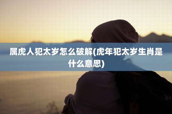 属虎人犯太岁怎么破解(虎年犯太岁生肖是什么意思)