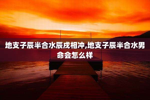 地支子辰半合水辰戌相冲,地支子辰半合水男命会怎么样