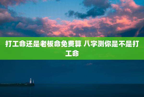 打工命还是老板命免费算 八字测你是不是打工命