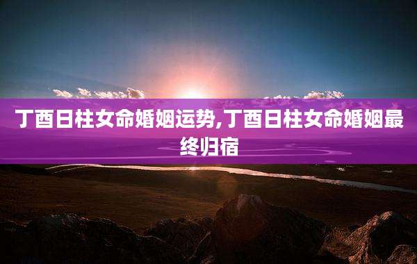 丁酉日柱女命婚姻运势,丁酉日柱女命婚姻最终归宿