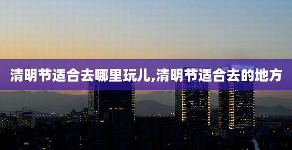 清明节适合去哪里玩儿,清明节适合去的地方
