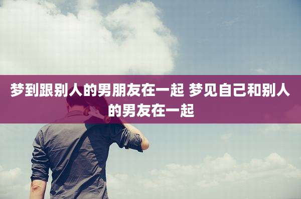 梦到跟别人的男朋友在一起 梦见自己和别人的男友在一起