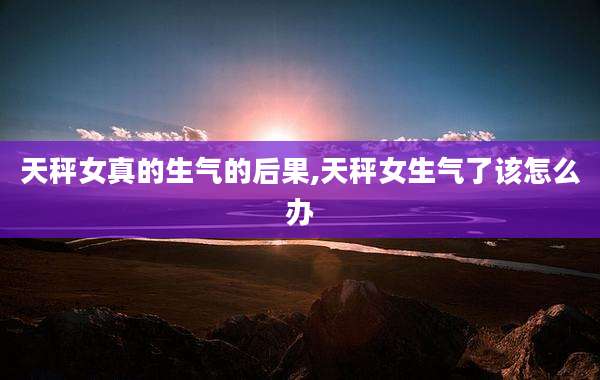 天秤女真的生气的后果,天秤女生气了该怎么办